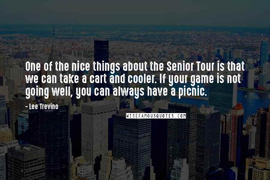 Lee Trevino Quotes: One of the nice things about the Senior Tour is that we can take a cart and cooler. If your game is not going well, you can always have a picnic.