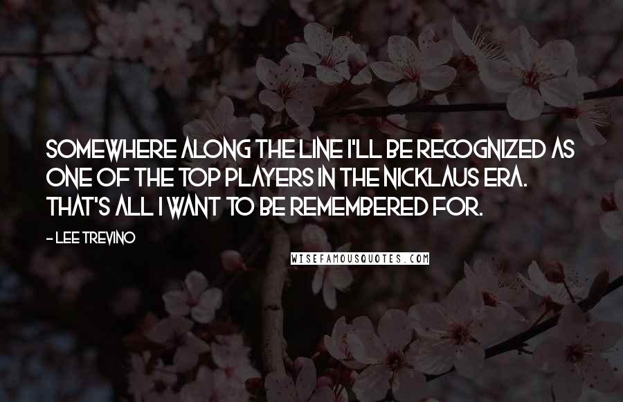 Lee Trevino Quotes: Somewhere along the line I'll be recognized as one of the top players in the Nicklaus era. That's all I want to be remembered for.