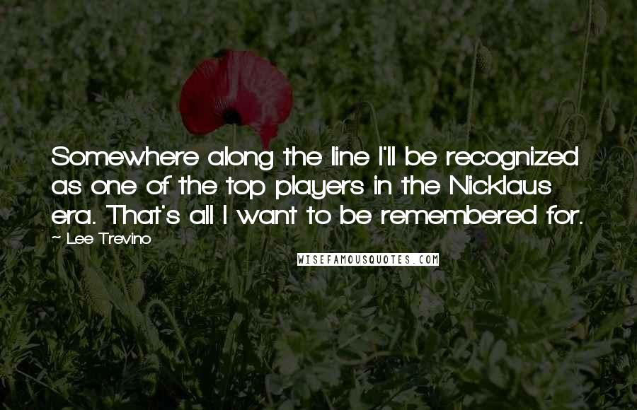 Lee Trevino Quotes: Somewhere along the line I'll be recognized as one of the top players in the Nicklaus era. That's all I want to be remembered for.