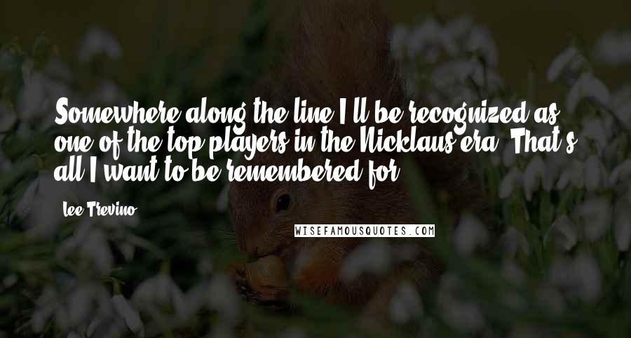 Lee Trevino Quotes: Somewhere along the line I'll be recognized as one of the top players in the Nicklaus era. That's all I want to be remembered for.