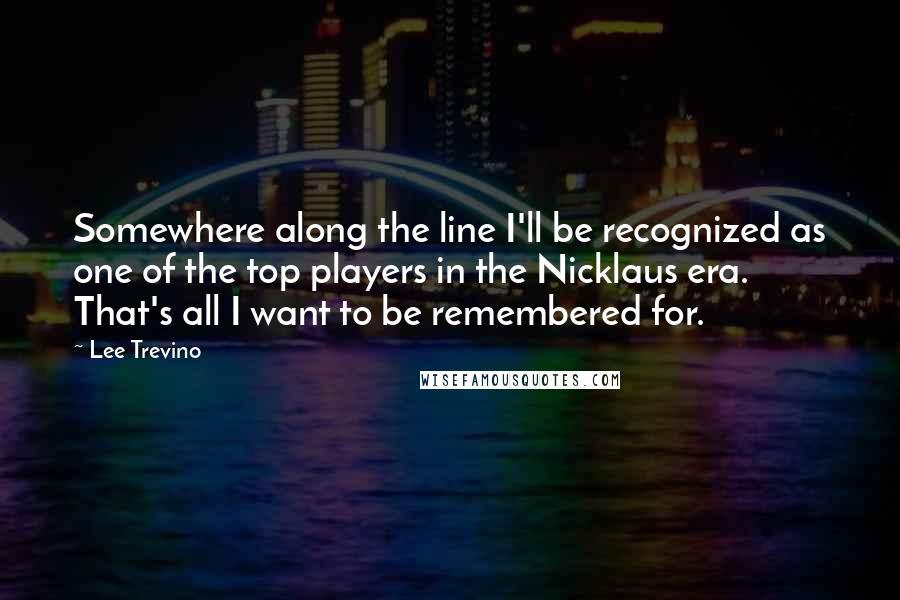 Lee Trevino Quotes: Somewhere along the line I'll be recognized as one of the top players in the Nicklaus era. That's all I want to be remembered for.