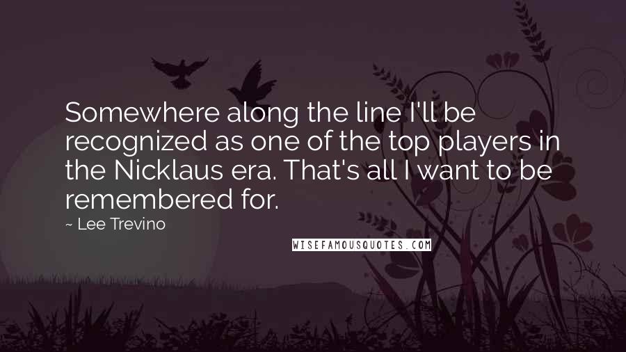 Lee Trevino Quotes: Somewhere along the line I'll be recognized as one of the top players in the Nicklaus era. That's all I want to be remembered for.