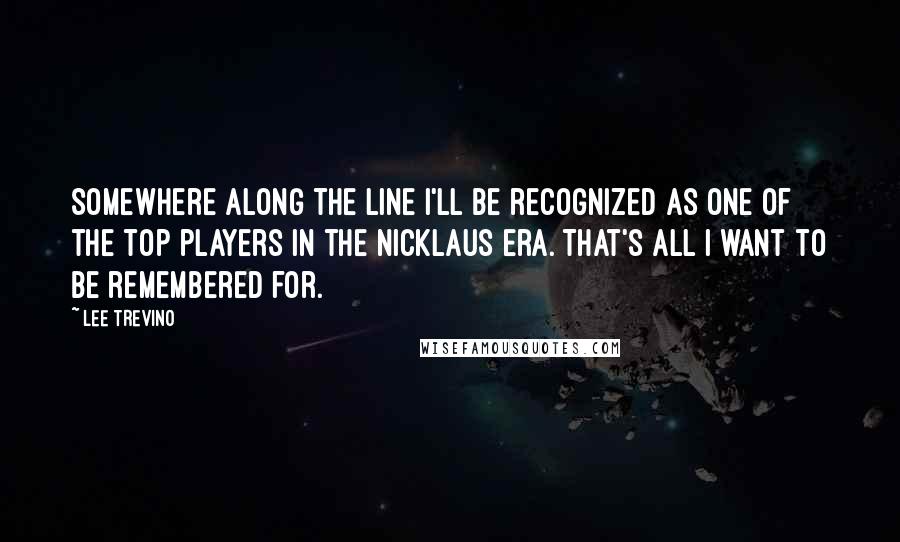 Lee Trevino Quotes: Somewhere along the line I'll be recognized as one of the top players in the Nicklaus era. That's all I want to be remembered for.