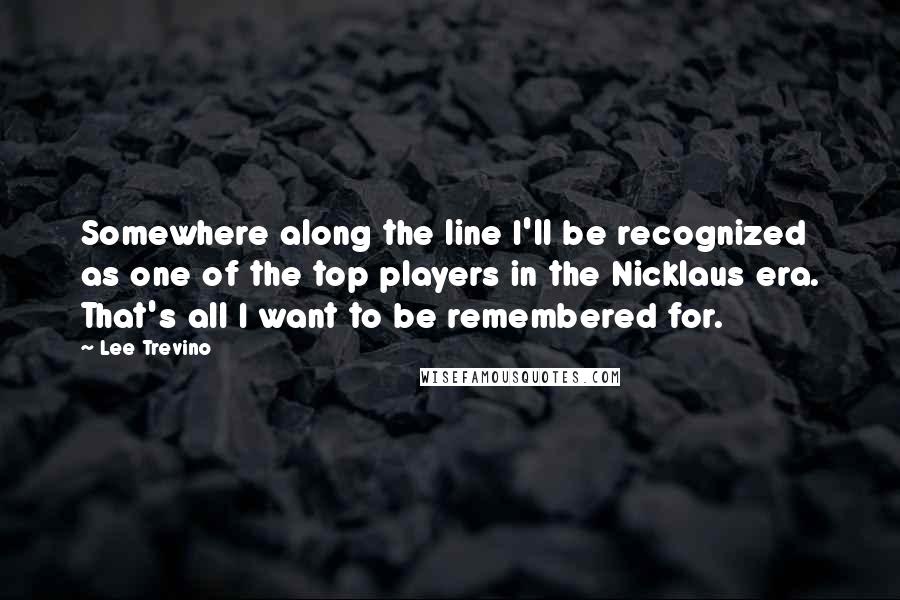 Lee Trevino Quotes: Somewhere along the line I'll be recognized as one of the top players in the Nicklaus era. That's all I want to be remembered for.