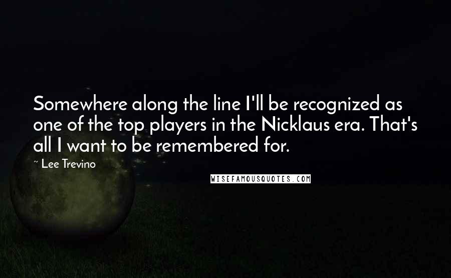 Lee Trevino Quotes: Somewhere along the line I'll be recognized as one of the top players in the Nicklaus era. That's all I want to be remembered for.