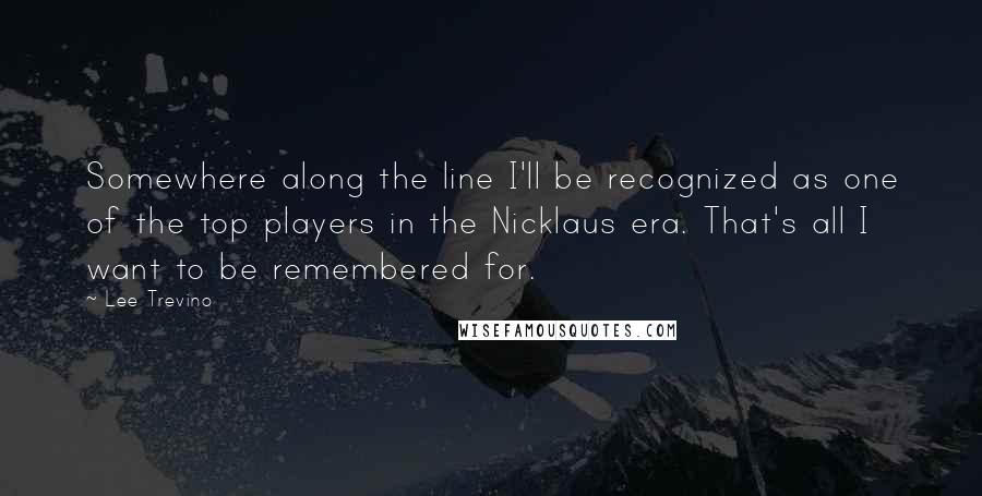 Lee Trevino Quotes: Somewhere along the line I'll be recognized as one of the top players in the Nicklaus era. That's all I want to be remembered for.