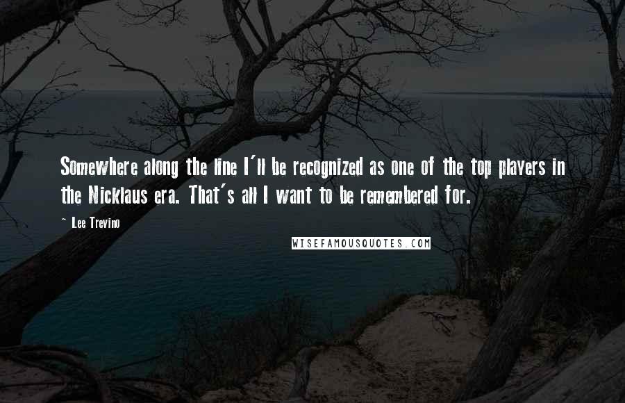 Lee Trevino Quotes: Somewhere along the line I'll be recognized as one of the top players in the Nicklaus era. That's all I want to be remembered for.