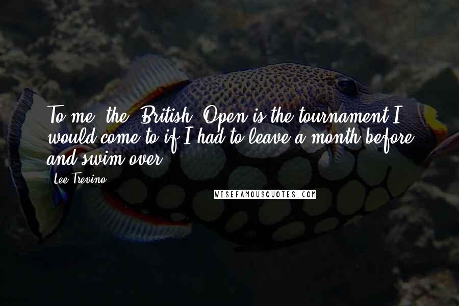 Lee Trevino Quotes: To me, the [British] Open is the tournament I would come to if I had to leave a month before and swim over.