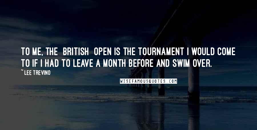 Lee Trevino Quotes: To me, the [British] Open is the tournament I would come to if I had to leave a month before and swim over.