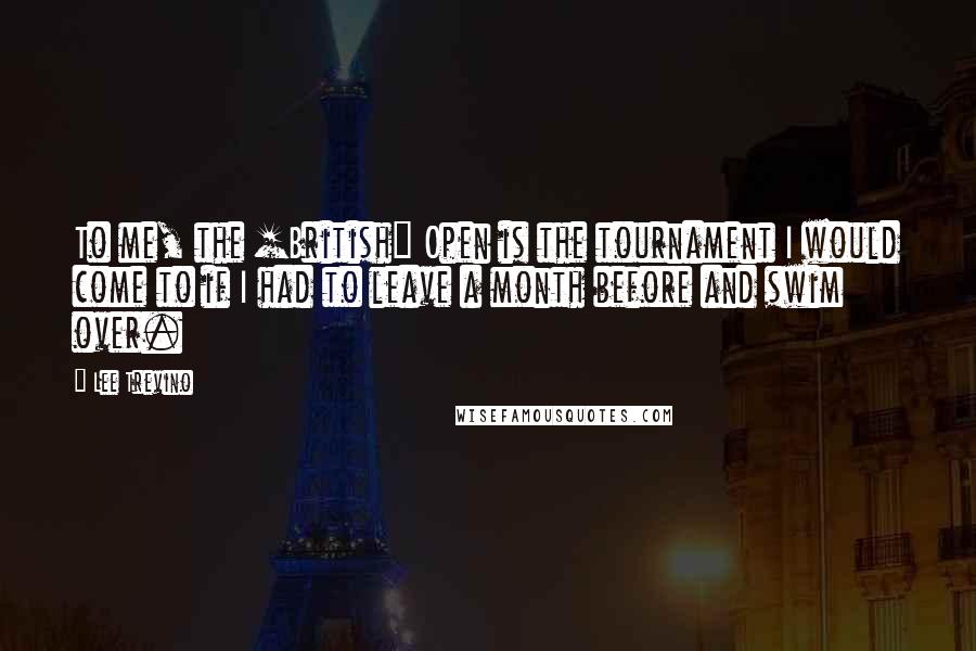 Lee Trevino Quotes: To me, the [British] Open is the tournament I would come to if I had to leave a month before and swim over.