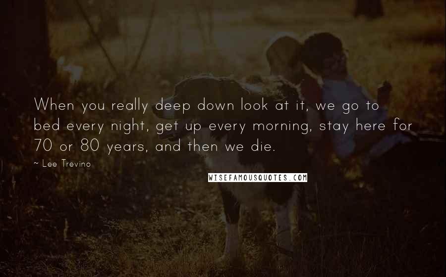 Lee Trevino Quotes: When you really deep down look at it, we go to bed every night, get up every morning, stay here for 70 or 80 years, and then we die.