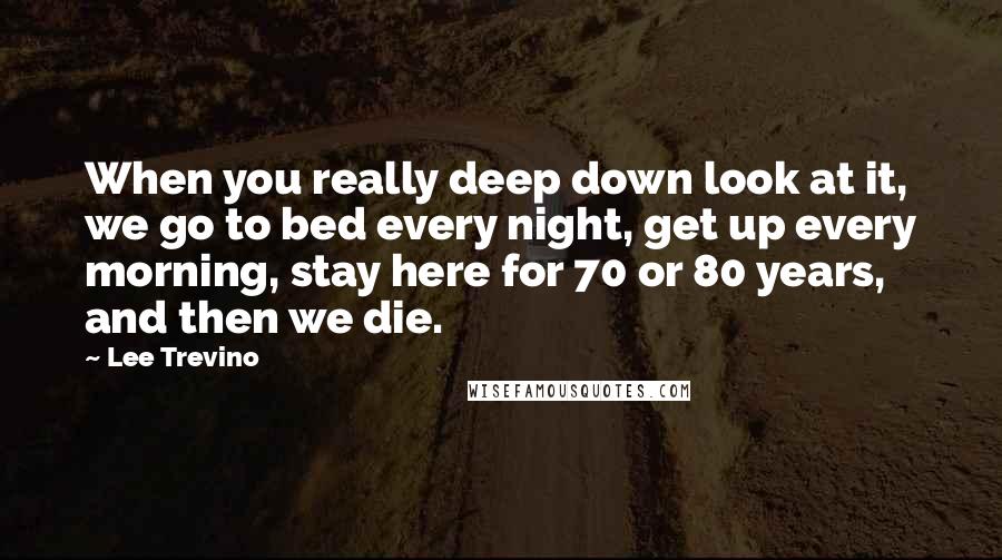 Lee Trevino Quotes: When you really deep down look at it, we go to bed every night, get up every morning, stay here for 70 or 80 years, and then we die.