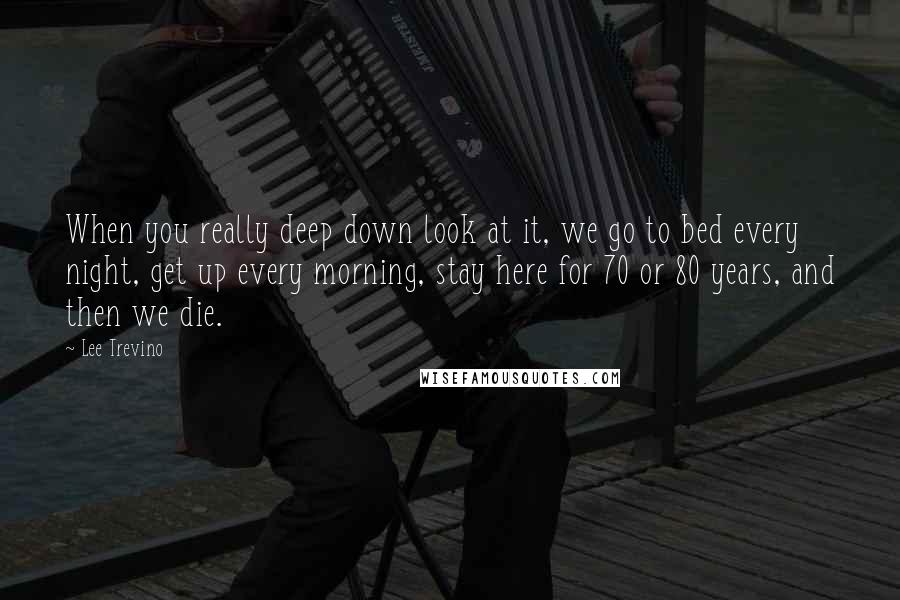 Lee Trevino Quotes: When you really deep down look at it, we go to bed every night, get up every morning, stay here for 70 or 80 years, and then we die.
