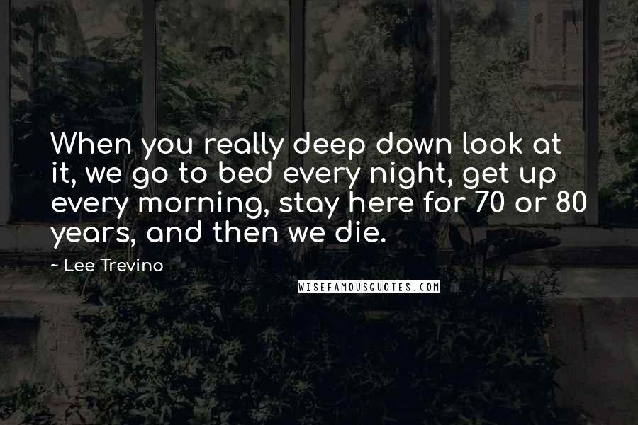 Lee Trevino Quotes: When you really deep down look at it, we go to bed every night, get up every morning, stay here for 70 or 80 years, and then we die.