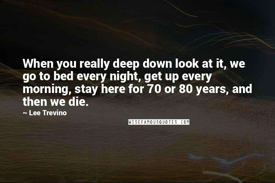 Lee Trevino Quotes: When you really deep down look at it, we go to bed every night, get up every morning, stay here for 70 or 80 years, and then we die.