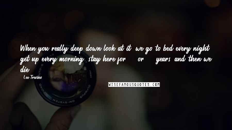 Lee Trevino Quotes: When you really deep down look at it, we go to bed every night, get up every morning, stay here for 70 or 80 years, and then we die.