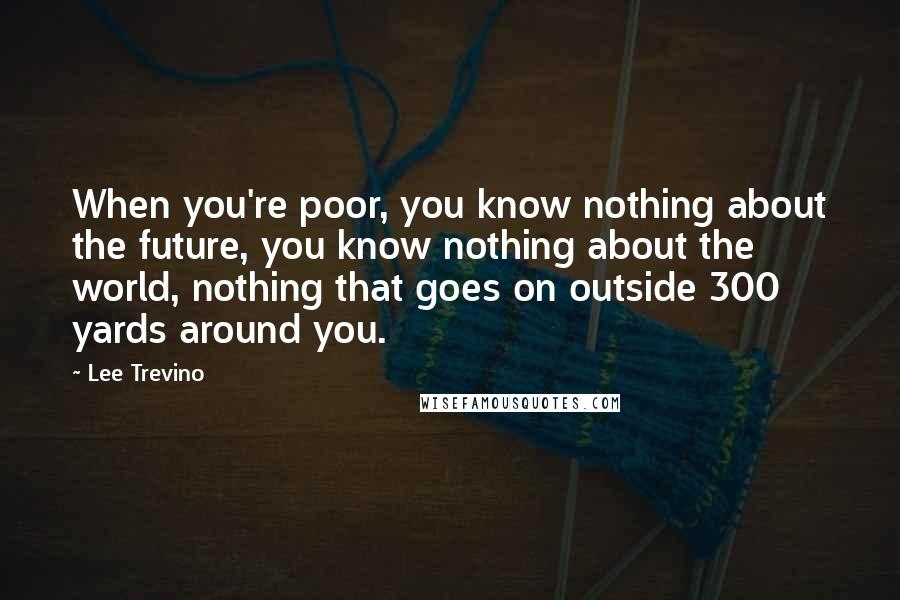 Lee Trevino Quotes: When you're poor, you know nothing about the future, you know nothing about the world, nothing that goes on outside 300 yards around you.