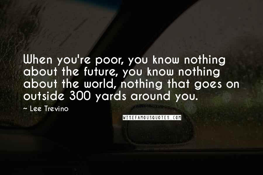 Lee Trevino Quotes: When you're poor, you know nothing about the future, you know nothing about the world, nothing that goes on outside 300 yards around you.