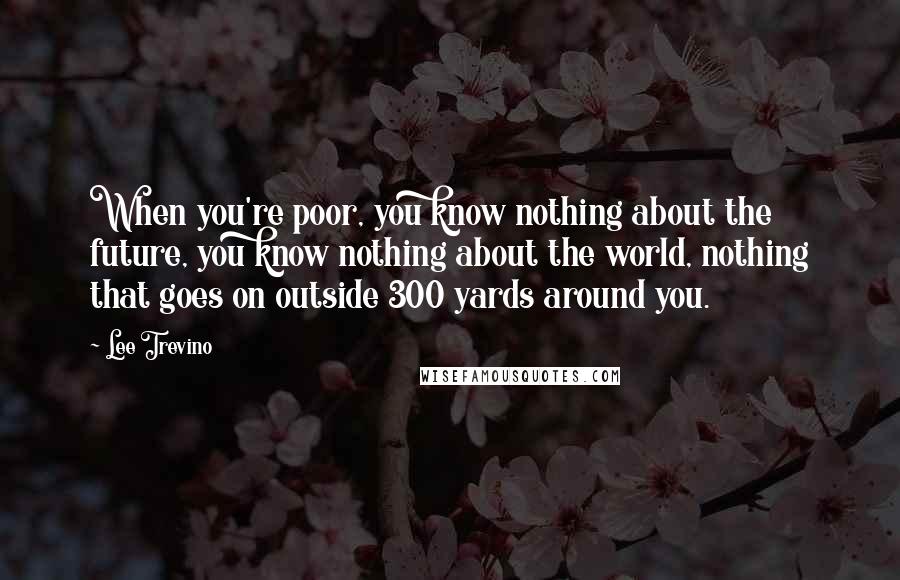 Lee Trevino Quotes: When you're poor, you know nothing about the future, you know nothing about the world, nothing that goes on outside 300 yards around you.