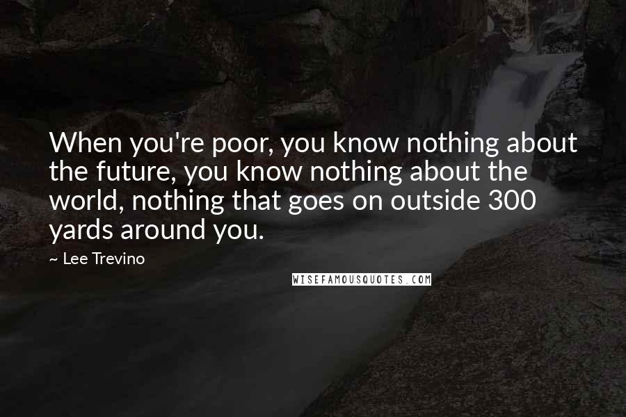 Lee Trevino Quotes: When you're poor, you know nothing about the future, you know nothing about the world, nothing that goes on outside 300 yards around you.