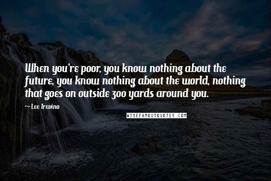 Lee Trevino Quotes: When you're poor, you know nothing about the future, you know nothing about the world, nothing that goes on outside 300 yards around you.