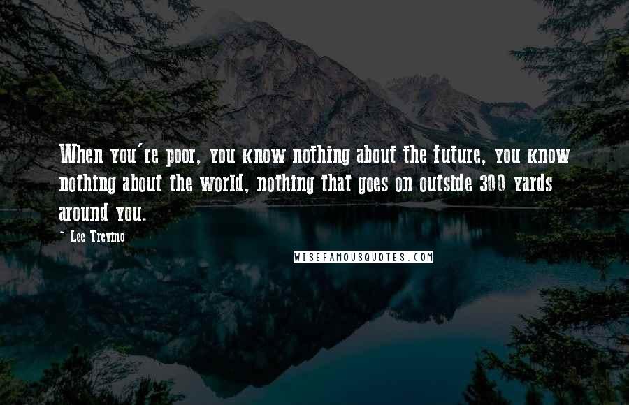 Lee Trevino Quotes: When you're poor, you know nothing about the future, you know nothing about the world, nothing that goes on outside 300 yards around you.