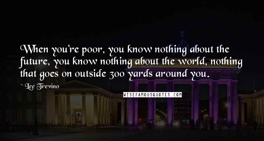 Lee Trevino Quotes: When you're poor, you know nothing about the future, you know nothing about the world, nothing that goes on outside 300 yards around you.