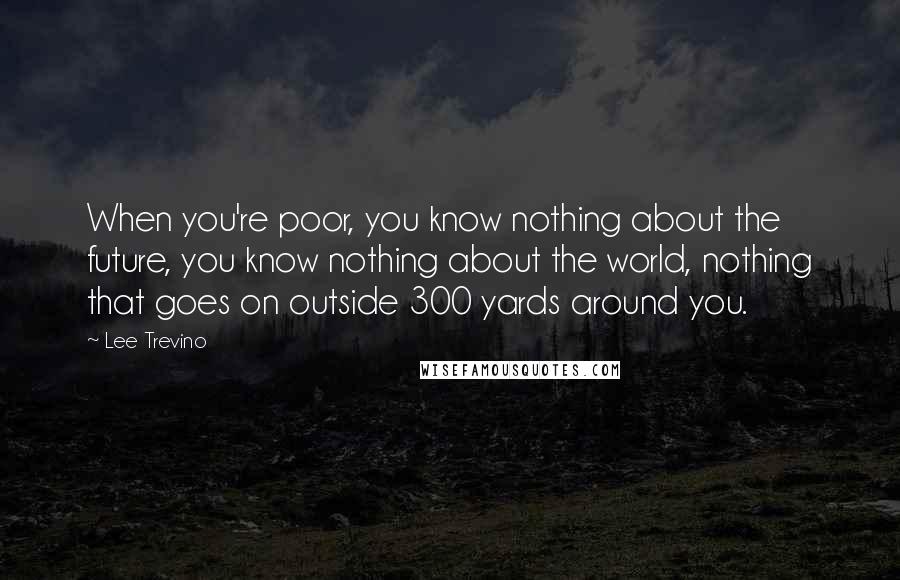 Lee Trevino Quotes: When you're poor, you know nothing about the future, you know nothing about the world, nothing that goes on outside 300 yards around you.