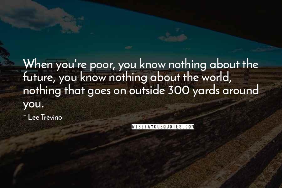 Lee Trevino Quotes: When you're poor, you know nothing about the future, you know nothing about the world, nothing that goes on outside 300 yards around you.