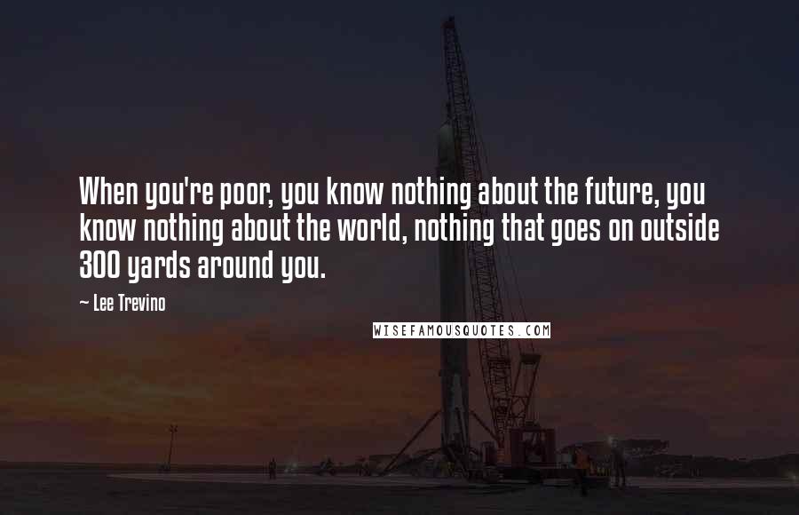 Lee Trevino Quotes: When you're poor, you know nothing about the future, you know nothing about the world, nothing that goes on outside 300 yards around you.