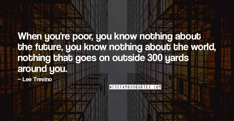 Lee Trevino Quotes: When you're poor, you know nothing about the future, you know nothing about the world, nothing that goes on outside 300 yards around you.