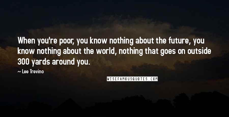 Lee Trevino Quotes: When you're poor, you know nothing about the future, you know nothing about the world, nothing that goes on outside 300 yards around you.