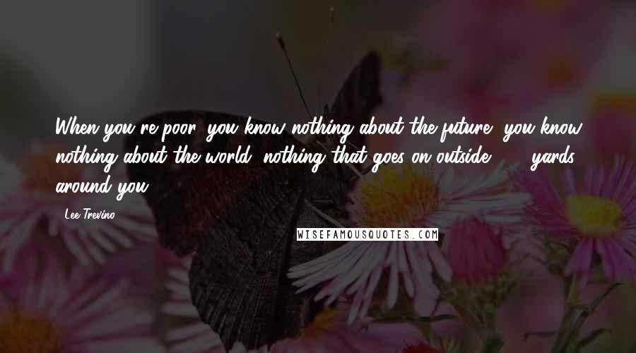 Lee Trevino Quotes: When you're poor, you know nothing about the future, you know nothing about the world, nothing that goes on outside 300 yards around you.