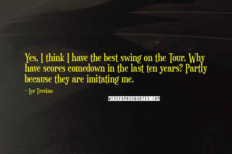 Lee Trevino Quotes: Yes, I think I have the best swing on the Tour. Why have scores comedown in the last ten years? Partly because they are imitating me.