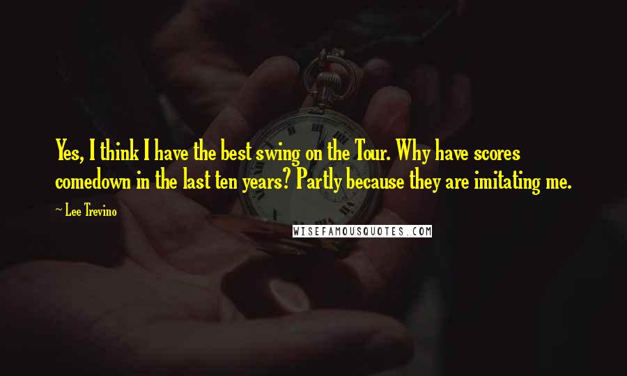 Lee Trevino Quotes: Yes, I think I have the best swing on the Tour. Why have scores comedown in the last ten years? Partly because they are imitating me.