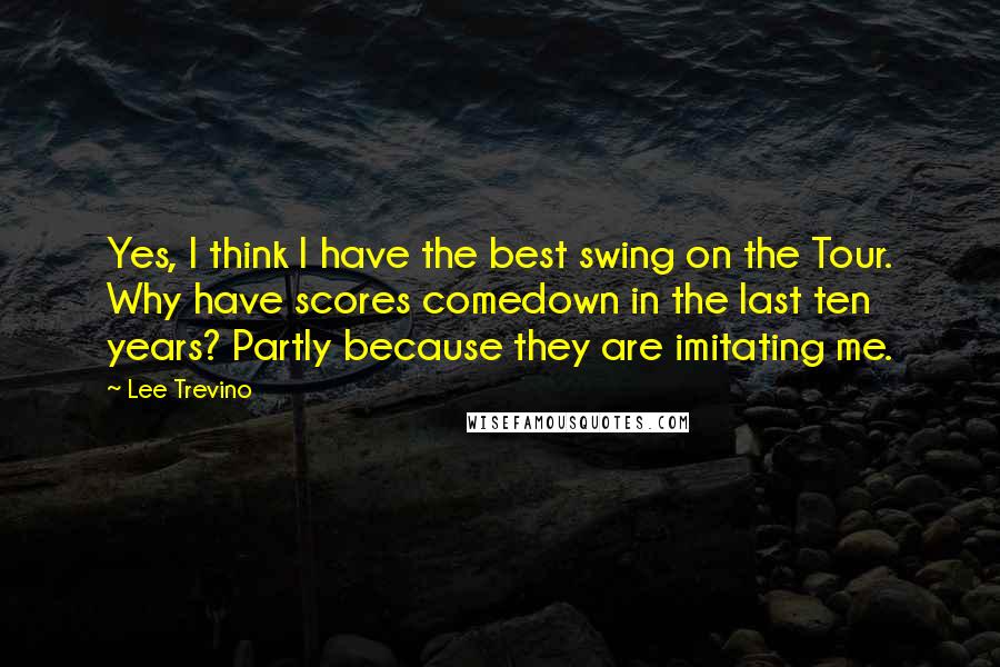 Lee Trevino Quotes: Yes, I think I have the best swing on the Tour. Why have scores comedown in the last ten years? Partly because they are imitating me.