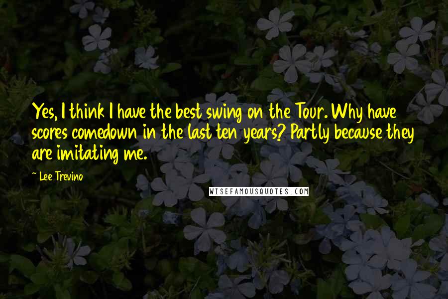 Lee Trevino Quotes: Yes, I think I have the best swing on the Tour. Why have scores comedown in the last ten years? Partly because they are imitating me.