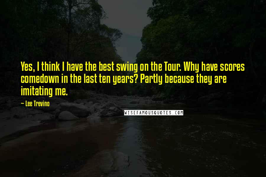 Lee Trevino Quotes: Yes, I think I have the best swing on the Tour. Why have scores comedown in the last ten years? Partly because they are imitating me.