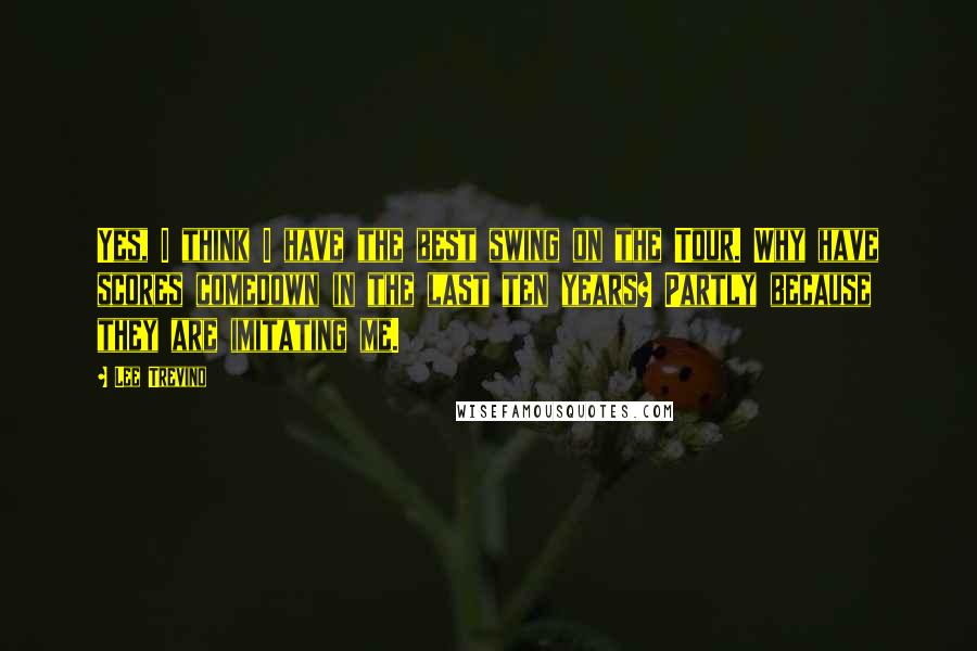 Lee Trevino Quotes: Yes, I think I have the best swing on the Tour. Why have scores comedown in the last ten years? Partly because they are imitating me.