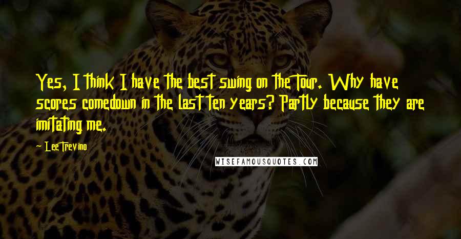 Lee Trevino Quotes: Yes, I think I have the best swing on the Tour. Why have scores comedown in the last ten years? Partly because they are imitating me.