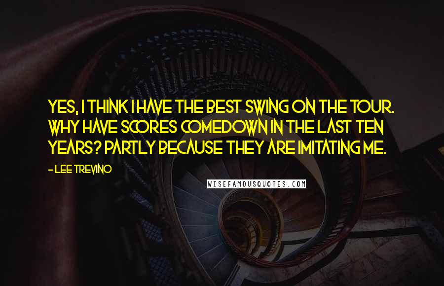 Lee Trevino Quotes: Yes, I think I have the best swing on the Tour. Why have scores comedown in the last ten years? Partly because they are imitating me.