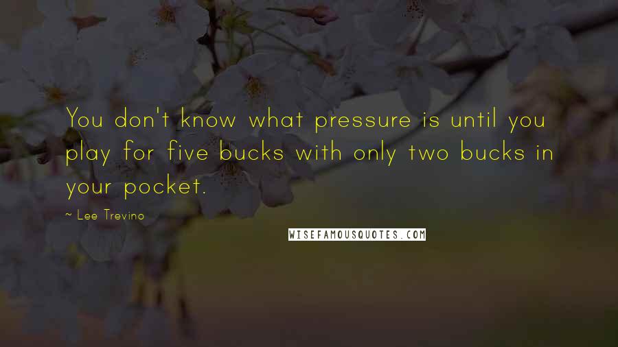 Lee Trevino Quotes: You don't know what pressure is until you play for five bucks with only two bucks in your pocket.
