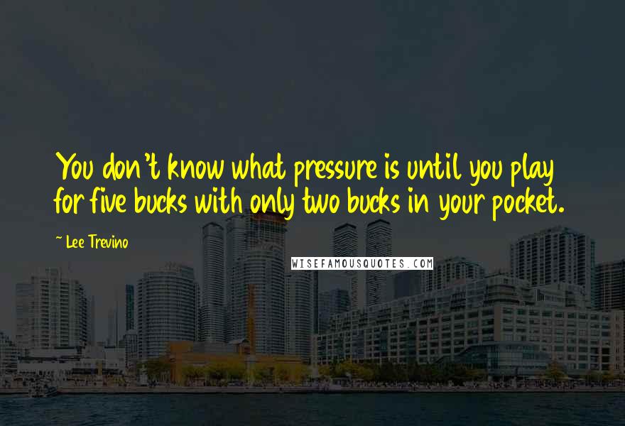 Lee Trevino Quotes: You don't know what pressure is until you play for five bucks with only two bucks in your pocket.
