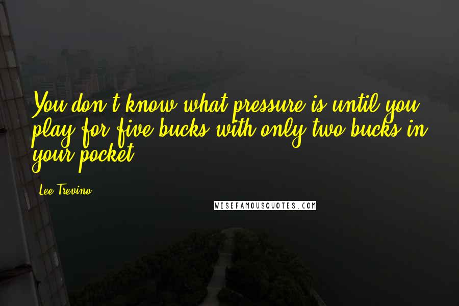 Lee Trevino Quotes: You don't know what pressure is until you play for five bucks with only two bucks in your pocket.