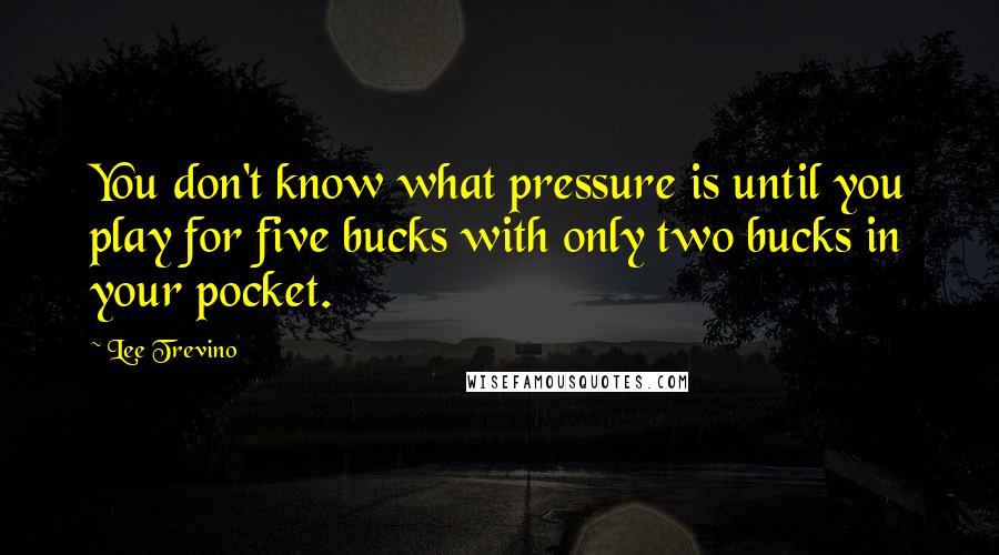 Lee Trevino Quotes: You don't know what pressure is until you play for five bucks with only two bucks in your pocket.