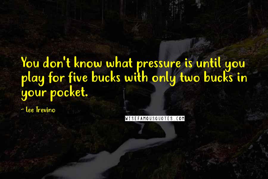 Lee Trevino Quotes: You don't know what pressure is until you play for five bucks with only two bucks in your pocket.