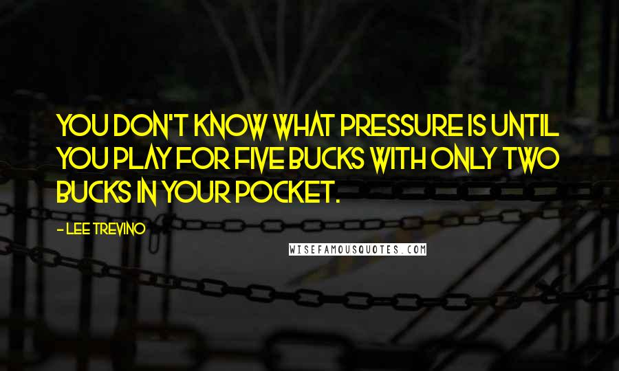 Lee Trevino Quotes: You don't know what pressure is until you play for five bucks with only two bucks in your pocket.