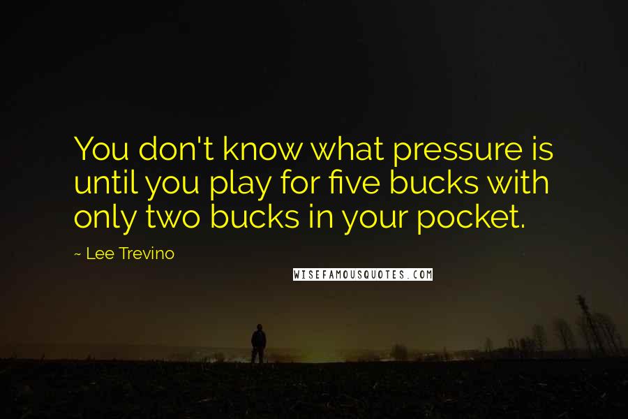 Lee Trevino Quotes: You don't know what pressure is until you play for five bucks with only two bucks in your pocket.
