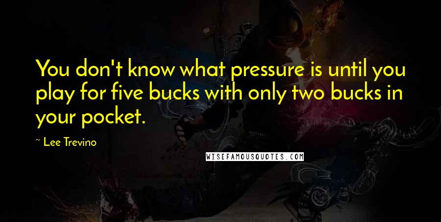 Lee Trevino Quotes: You don't know what pressure is until you play for five bucks with only two bucks in your pocket.