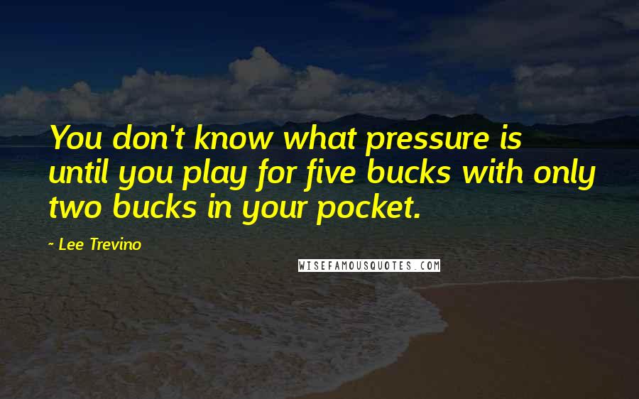Lee Trevino Quotes: You don't know what pressure is until you play for five bucks with only two bucks in your pocket.